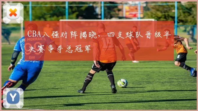 CBA八强对阵揭晓，四支球队晋级半决赛争夺总冠军