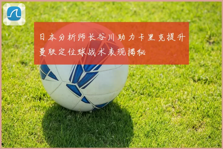 日本分析师长谷川助力卡里克提升曼联定位球战术表现揭秘