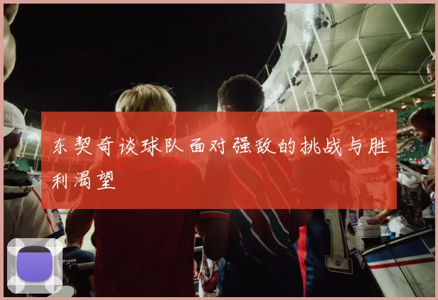 东契奇谈球队面对强敌的挑战与胜利渴望