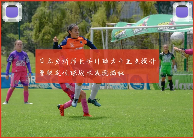 日本分析师长谷川助力卡里克提升曼联定位球战术表现揭秘