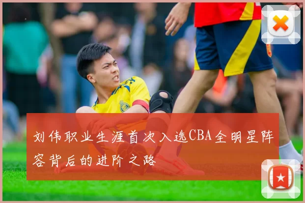 刘伟职业生涯首次入选CBA全明星阵容背后的进阶之路