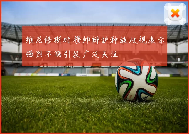 维尼修斯对穆帅辩护种族歧视表示强烈不满引发广泛关注