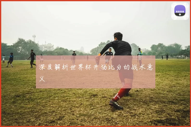深度解析世界杯开场比分的战术意义