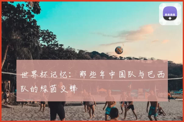 世界杯记忆：那些年中国队与巴西队的绿茵交锋