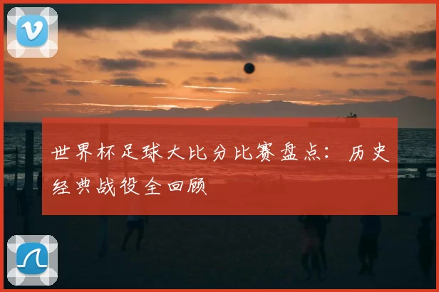 世界杯足球大比分比赛盘点：历史经典战役全回顾
