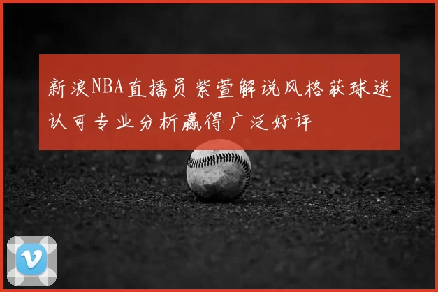 新浪NBA直播员紫萱解说风格获球迷认可专业分析赢得广泛好评