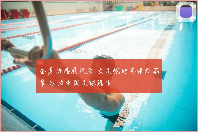 奋勇拼搏展风采 女足崛起再谱新篇章 助力中国足球腾飞