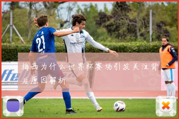 梅西为什么世界杯赛场引发关注背后原因解析
