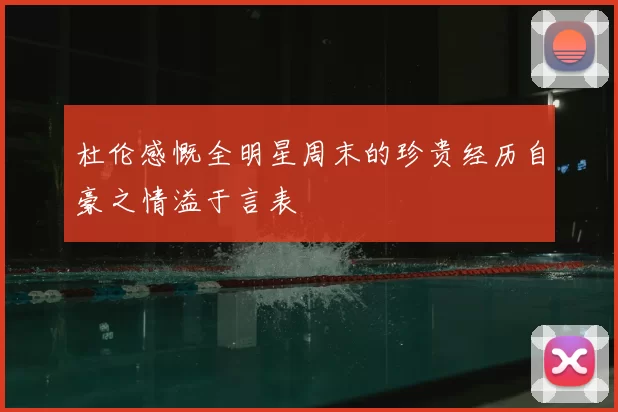 杜伦感慨全明星周末的珍贵经历自豪之情溢于言表