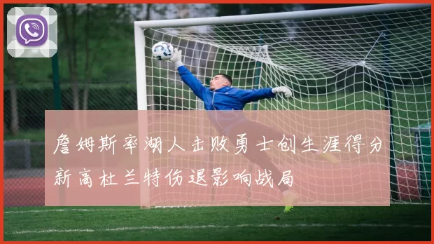 詹姆斯率湖人击败勇士创生涯得分新高杜兰特伤退影响战局
