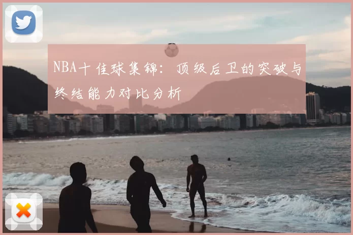 NBA十佳球集锦:顶级后卫的突破与终结能力对比分析