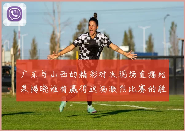 广东与山西的精彩对决现场直播结果揭晓谁将赢得这场激烈比赛的胜利