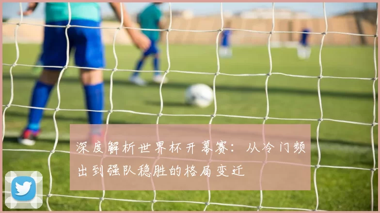 深度解析世界杯开幕赛：从冷门频出到强队稳胜的格局变迁