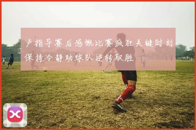 卢指导赛后感慨比赛疯狂关键时刻保持冷静助球队逆转取胜