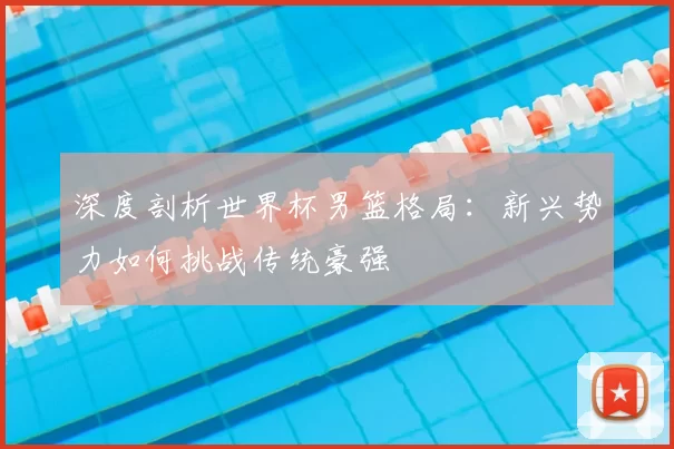 深度剖析世界杯男篮格局：新兴势力如何挑战传统豪强