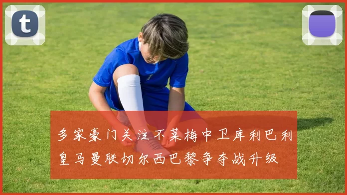 多家豪门关注不莱梅中卫库利巴利皇马曼联切尔西巴黎争夺战升级