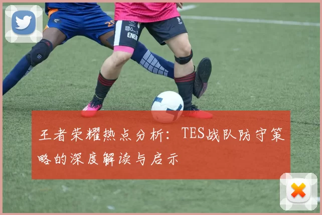 王者荣耀热点分析：TES战队防守策略的深度解读与启示