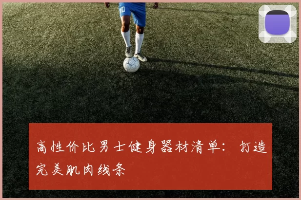 高性价比男士健身器材清单:打造完美肌肉线条