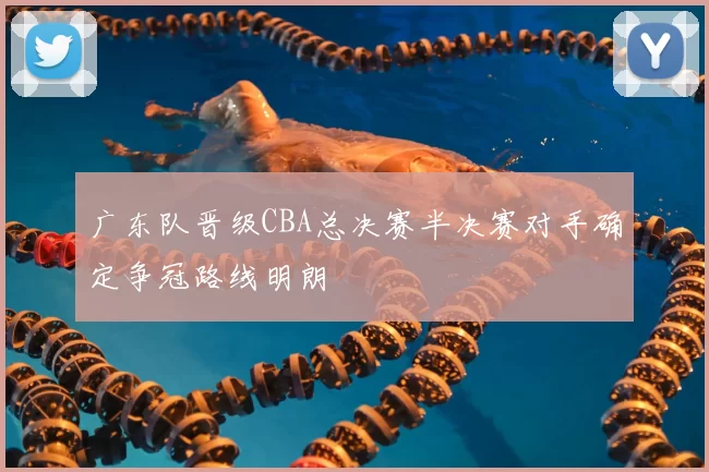 广东队晋级CBA总决赛半决赛对手确定争冠路线明朗