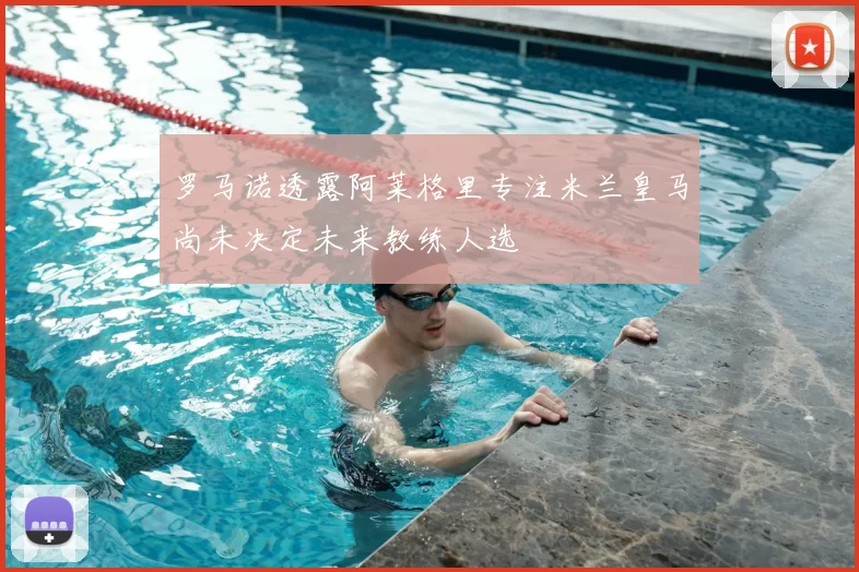 罗马诺透露阿莱格里专注米兰皇马尚未决定未来教练人选