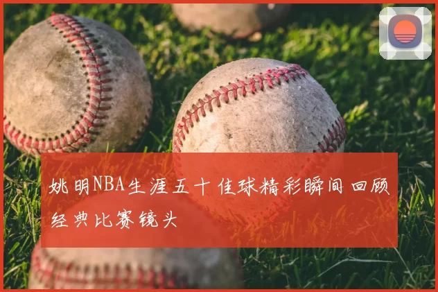 姚明NBA生涯五十佳球精彩瞬间回顾经典比赛镜头
