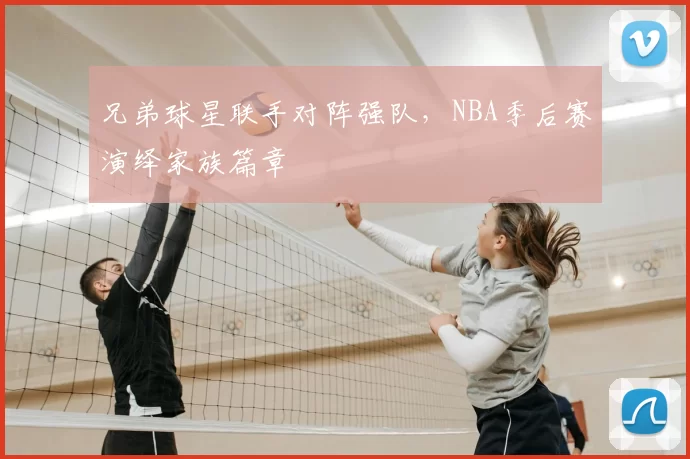 兄弟球星联手对阵强队，NBA季后赛演绎家族篇章