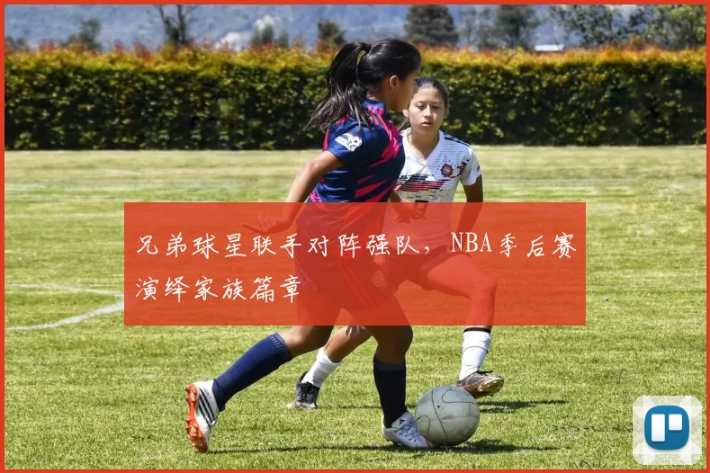 兄弟球星联手对阵强队，NBA季后赛演绎家族篇章