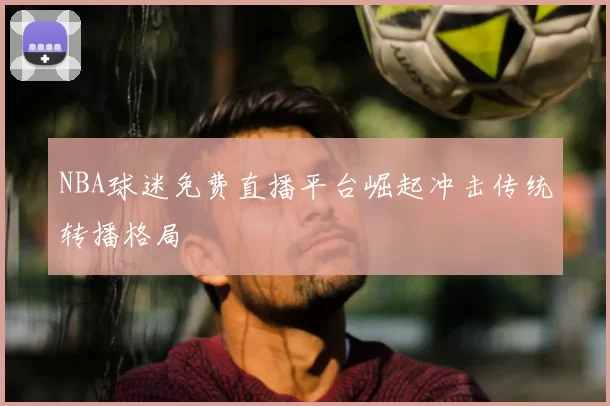 NBA球迷免费直播平台崛起冲击传统转播格局