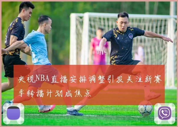 央视NBA直播安排调整引发关注新赛季转播计划成焦点