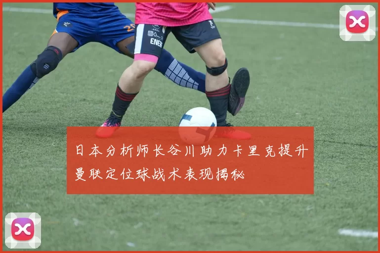 日本分析师长谷川助力卡里克提升曼联定位球战术表现揭秘