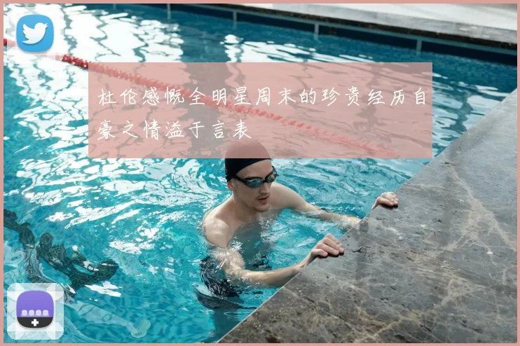杜伦感慨全明星周末的珍贵经历自豪之情溢于言表