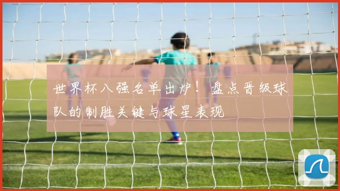 世界杯八强名单出炉!盘点晋级球队的制胜关键与球星表现
