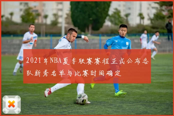 2021年NBA夏季联赛赛程正式公布各队新秀名单与比赛时间确定