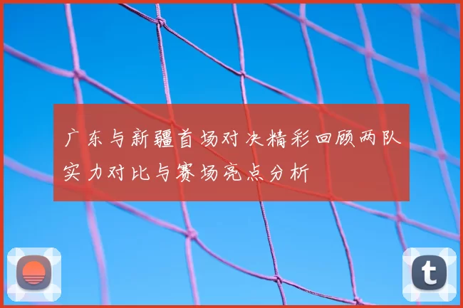 广东与新疆首场对决精彩回顾两队实力对比与赛场亮点分析