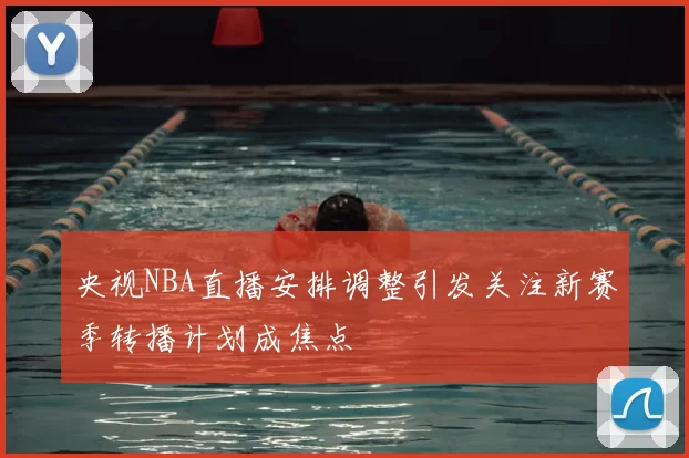 央视NBA直播安排调整引发关注新赛季转播计划成焦点