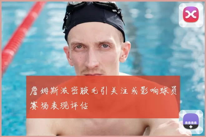 詹姆斯浓密腋毛引关注或影响球员赛场表现评估