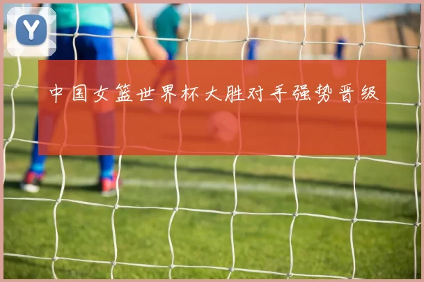 中国女篮世界杯大胜对手强势晋级