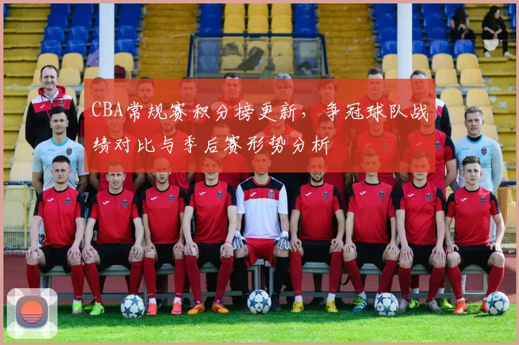 CBA常规赛积分榜更新，争冠球队战绩对比与季后赛形势分析