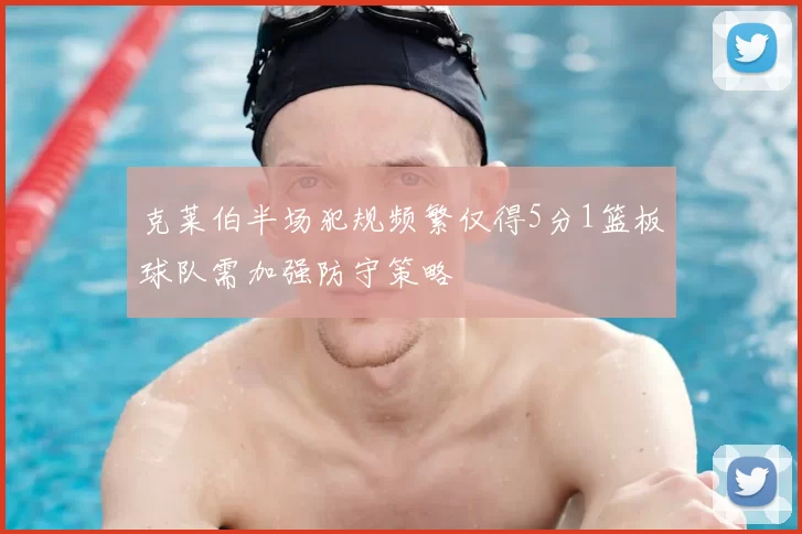 克莱伯半场犯规频繁仅得5分1篮板球队需加强防守策略