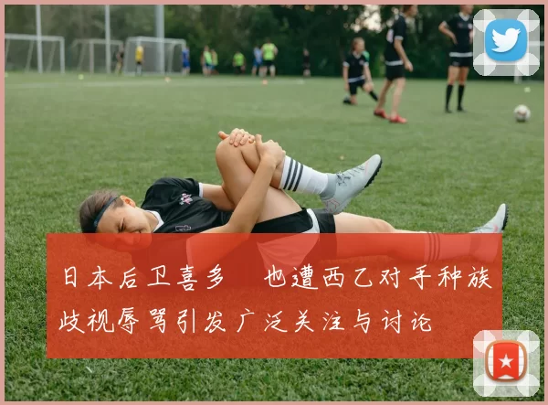 日本后卫喜多壱也遭西乙对手种族歧视辱骂引发广泛关注与讨论
