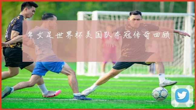 年女足世界杯美国队夺冠传奇回顾