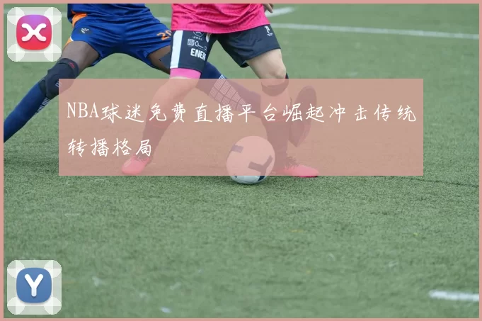 NBA球迷免费直播平台崛起冲击传统转播格局