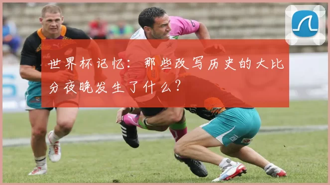 世界杯记忆：那些改写历史的大比分夜晚发生了什么？