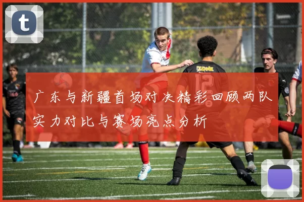 广东与新疆首场对决精彩回顾两队实力对比与赛场亮点分析