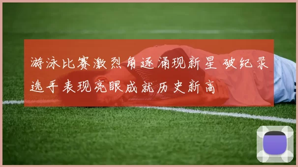 游泳比赛激烈角逐涌现新星 破纪录选手表现亮眼成就历史新高