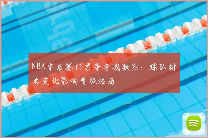 NBA季后赛门票争夺战激烈，球队排名变化影响晋级格局