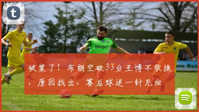 破案了！布朗空砍33分王博不敢换，原因找出，赛后球迷一针见血
