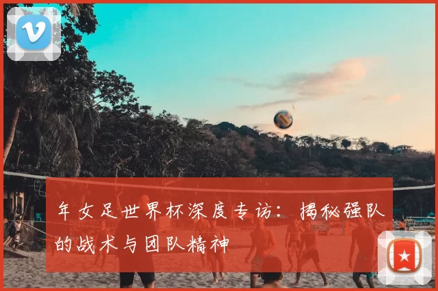 年女足世界杯深度专访:揭秘强队的战术与团队精神