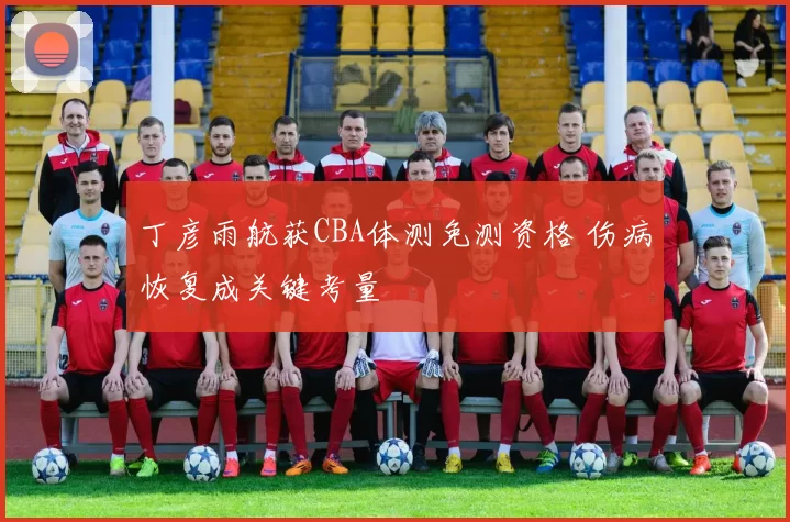 丁彦雨航获CBA体测免测资格 伤病恢复成关键考量