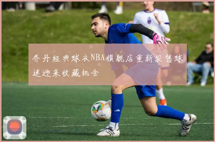 乔丹经典球衣NBA旗舰店重新发售球迷迎来收藏机会